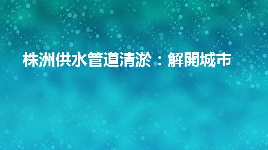 株洲供水管道清淤：解開城市血脈的秘密！